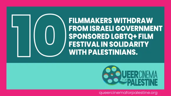 10 FILMMAKERS WITHDRAW FROM ISRAELI GOVERNMENT SPONSORED LGBTQ+ FILM FESTIVAL IN SOLIDARITY  WITH PALESTINIANS.